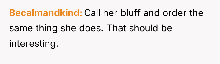 Becalmandkind Call her bluff and order the same thing she...
