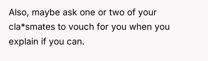 Also, maybe ask one or two of your cla*smates to...