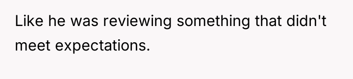 Like he was reviewing something that didn't meet expectations.