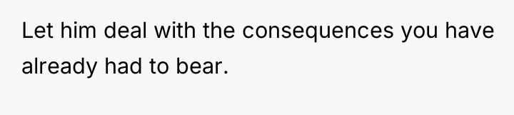 Let him deal with the consequences you have already had...