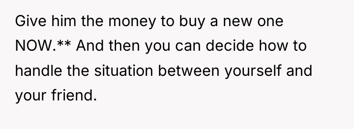 Give him the money to buy a new one NOW.**...
