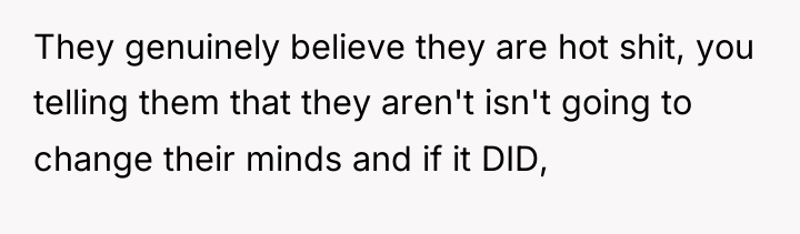 They genuinely believe they are hot shit, you telling them...