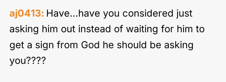 aj0413 Have...have you considered just asking him out instead of...