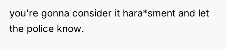 you're gonna consider it hara*sment and let the police know.