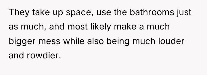 They take up space, use the bathrooms just as much,...