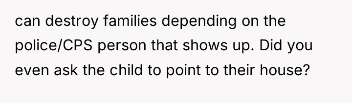 can destroy families depending on the police/CPS person that shows...
