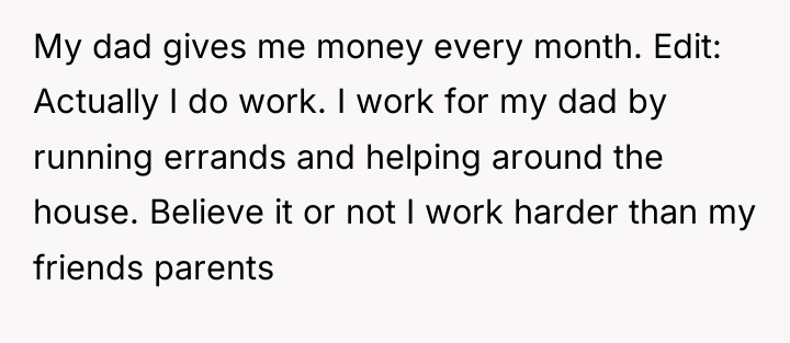 My dad gives me money every month. Edit: Actually I...