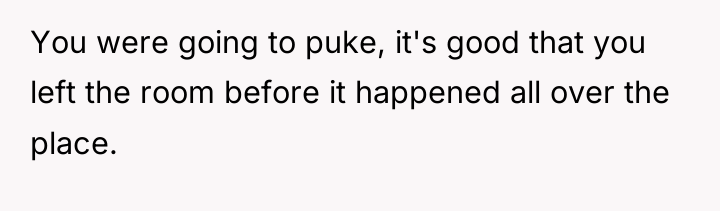 You were going to puke, it's good that you left...