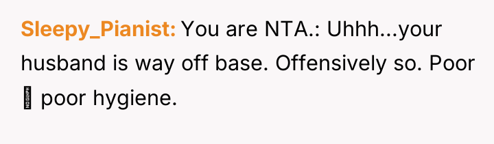 Sleepy_Pianist You are NTA.: Uhhh...your husband is way off base....