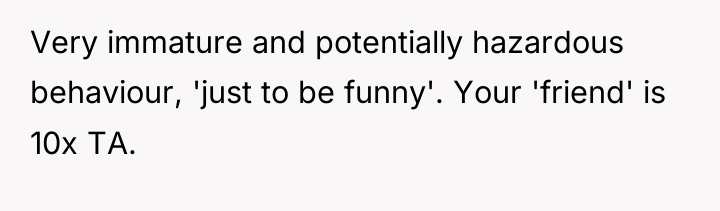 Very immature and potentially hazardous behaviour, 'just to be funny'....