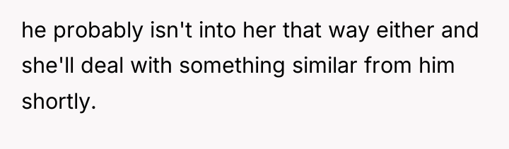 he probably isn't into her that way either and she'll...