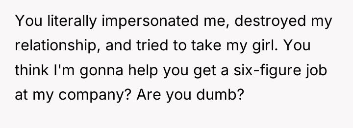 You literally impersonated me, destroyed my relationship, and tried to...