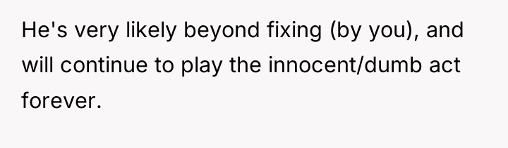 He's very likely beyond fixing (by you), and will continue...