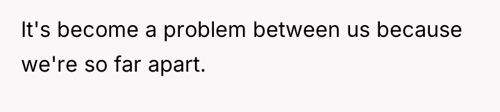 It's become a problem between us because we're so far...
