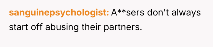 sanguinepsychologist A**sers don't always start off abusing their partners.