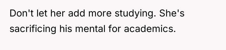 Don't let her add more studying. She's sacrificing his mental...