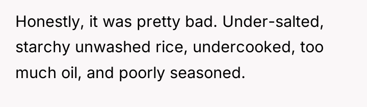Honestly, it was pretty bad. Under-salted, starchy unwashed rice, undercooked,...