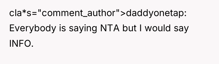 cla*s="comment_author">daddyonetap: Everybody is saying NTA but I would say INFO.