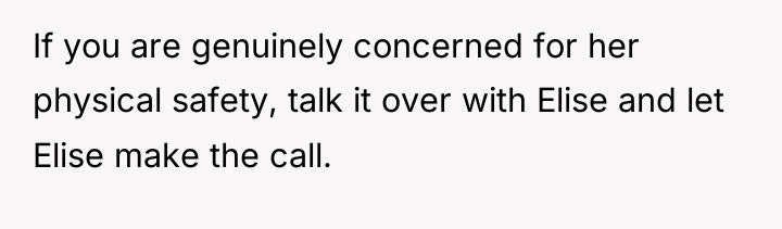 If you are genuinely concerned for her physical safety, talk...