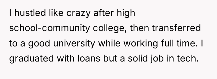 I hustled like crazy after high school-community college, then transferred...