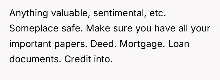Anything valuable, sentimental, etc. Someplace safe. Make sure you have...