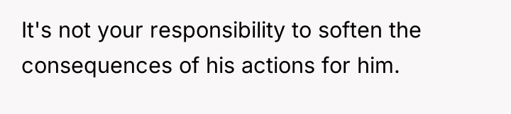 It's not your responsibility to soften the consequences of his...