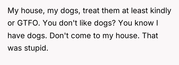 My house, my dogs, treat them at least kindly or...