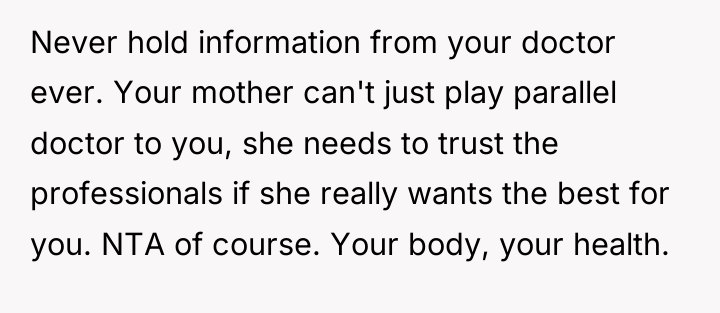 Never hold information from your doctor ever. Your mother can't...