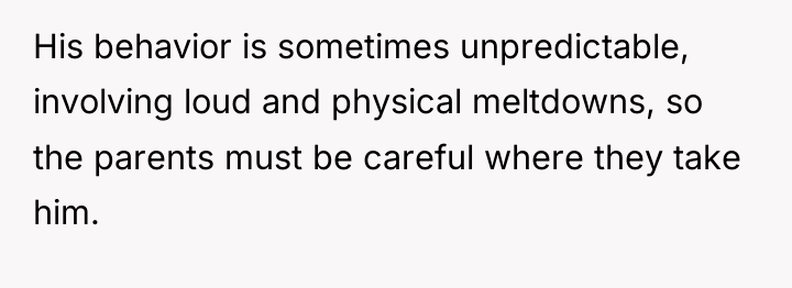 His behavior is sometimes unpredictable, involving loud and physical meltdowns,...