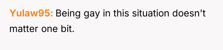 Yulaw95 Being gay in this situation doesn't matter one bit.