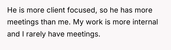 He is more client focused, so he has more meetings...