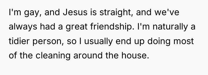 I'm gay, and Jesus is straight, and we've always had...