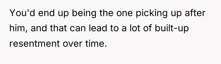 You'd end up being the one picking up after him,...