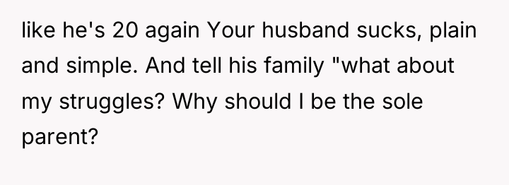 like he's 20 again Your husband sucks, plain and simple....