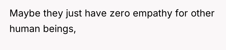 Maybe they just have zero empathy for other human beings,