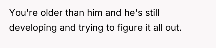 You're older than him and he's still developing and trying...