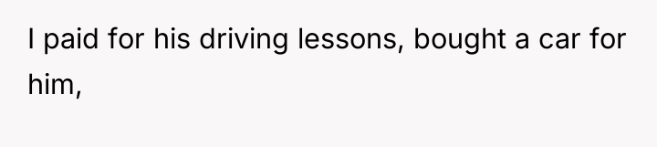 I paid for his driving lessons, bought a car for...