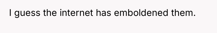 I guess the internet has emboldened them.