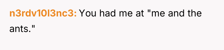 n3rdv10l3nc3 You had me at "me and the ants."