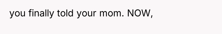 you finally told your mom. NOW,