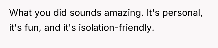 What you did sounds amazing. It's personal, it's fun, and...