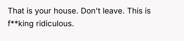 That is your house. Don't leave. This is f**king ridiculous.