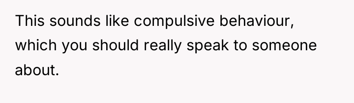 This sounds like compulsive behaviour, which you should really speak...
