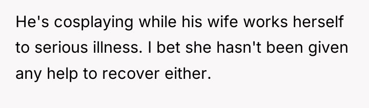 He's cosplaying while his wife works herself to serious illness....