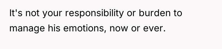 It's not your responsibility or burden to manage his emotions,...