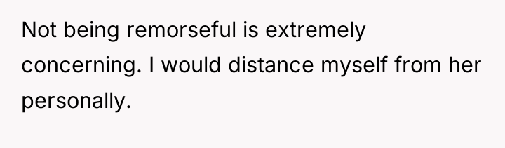 Not being remorseful is extremely concerning. I would distance myself...