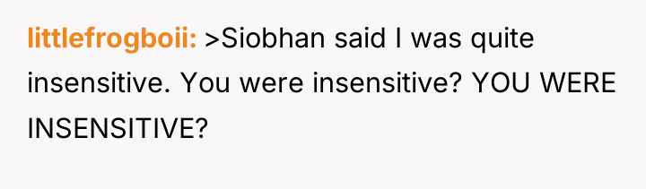 littlefrogboii >Siobhan said I was quite insensitive. You were insensitive?...