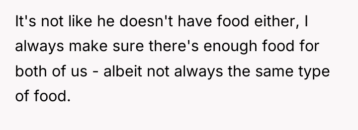 It's not like he doesn't have food either, I always...
