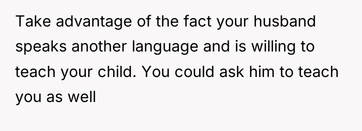 Take advantage of the fact your husband speaks another language...