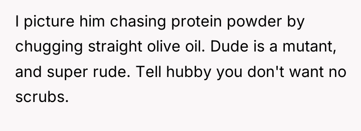I picture him chasing protein powder by chugging straight olive...